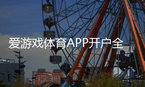 爱游戏体育APP开户全攻略：新手注册流程、实名认证与充值注意事项