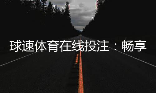 球速体育在线投注：畅享实时赛事投注的激情与策略