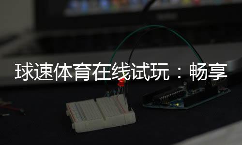 球速体育在线试玩：畅享真实体验与刺激赛事投注