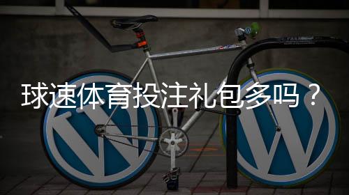 球速体育投注礼包多吗？揭秘新手必领的隐藏彩金福利