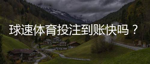 球速体育投注到账快吗?实测3分钟极速到账体验分享