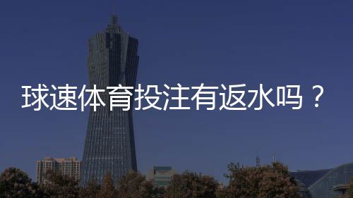 球速体育投注有返水吗?详解返水规则与领取流程