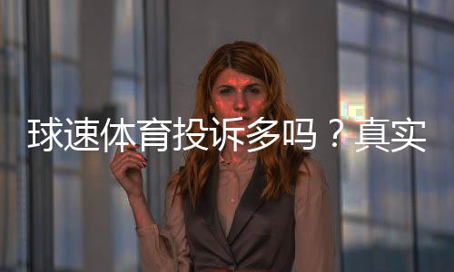 球速体育投诉多吗？真实玩家体验与问题解析