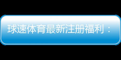 球速体育最新注册福利：新会员专享豪礼与高额返水活动