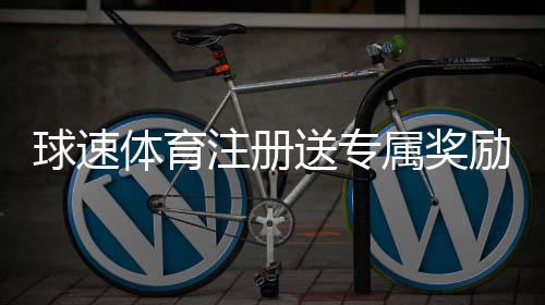 球速体育注册送专属奖励：新用户专享高额礼金与首存优惠