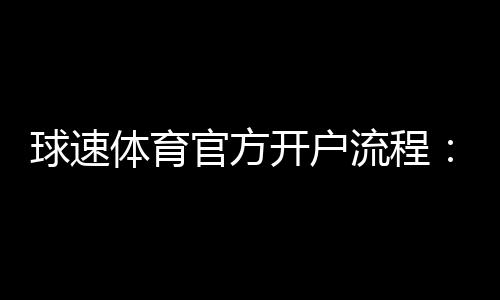 球速体育官方开户流程：3分钟轻松完成注册与首存指南