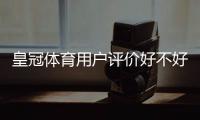皇冠体育用户评价好不好？真实口碑、优缺点与安全性全面评测