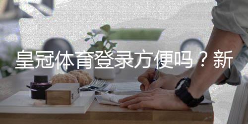 皇冠体育登录方便吗？新手登录教程与常见问题解答
