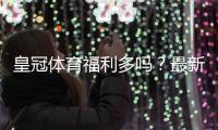 皇冠体育福利多吗？最新优惠类型、领取攻略与真实价值解析