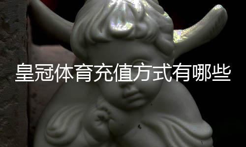 皇冠体育充值方式有哪些？最全支付渠道、操作步骤与到账时间详解