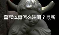 皇冠体育怎么注册？最新版图文注册步骤与常见问题快速解决