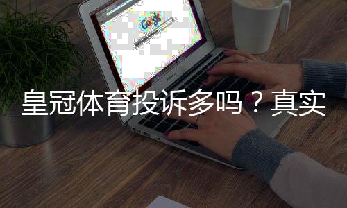 皇冠体育投诉多吗？真实用户投诉案例、处理效率与维权攻略