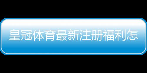 皇冠体育最新注册福利怎么领？新手注册领取步骤与注意事项