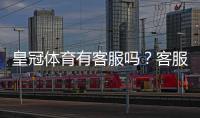 皇冠体育有客服吗？客服电话、在线客服与投诉流程全解析