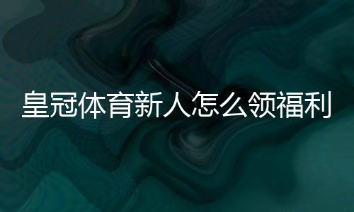 皇冠体育新人怎么领福利？注册领取步骤、优惠类型与注意事项一站式攻略