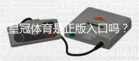 皇冠体育是正版入口吗？三招教你快速辨别真假平台