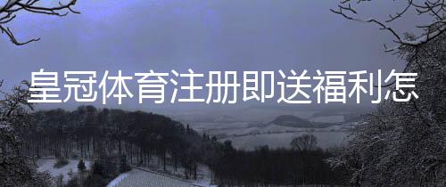皇冠体育注册即送福利怎么拿？领取步骤、金额与注意事项一文看懂