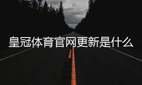 皇冠体育官网更新是什么意思?最新改动、登录异常与功能优惠全面解读