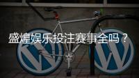盛煌娱乐投注赛事全吗？资深玩家揭秘平台赛事覆盖与实战体验