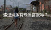 盛煌娱乐有专属客服吗？一对一VIP服务体验解析