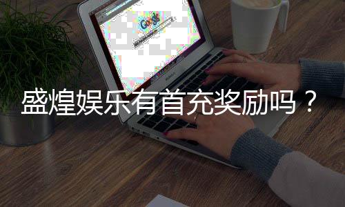 盛煌娱乐有首充奖励吗？新人首充福利大揭秘