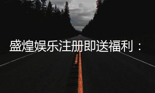 盛煌娱乐注册即送福利：新会员专享豪礼与高额返水