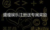 盛煌娱乐注册送专属奖励：新用户专享高额礼金与独家福利