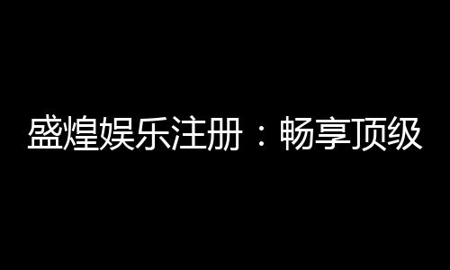 盛煌娱乐注册：畅享顶级棋牌电游的尊贵体验