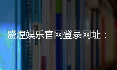 盛煌娱乐官网登录网址：畅享顶级棋牌电游的尊贵体验
