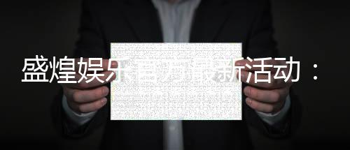盛煌娱乐官方最新活动：限时优惠与惊喜礼包等你来拿