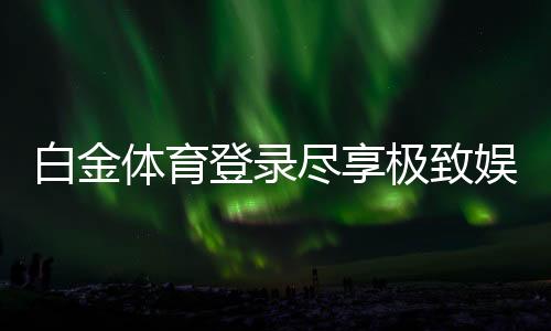 白金体育登录尽享极致娱乐体验！
