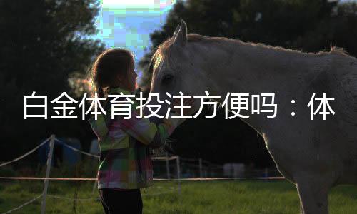白金体育投注方便吗：体验过程分享