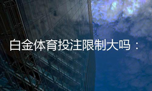 白金体育投注限制大吗：了解一下相关规定吧