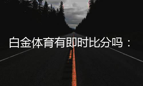 白金体育有即时比分吗：体育投注新体验