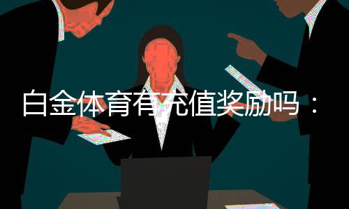 白金体育有充值奖励吗：充值享受丰厚优惠待遇