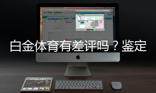 白金体育有差评吗?鉴定真实用户评价