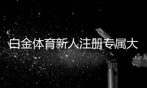白金体育新人注册专属大礼包：限时优惠抢购