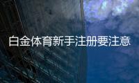 白金体育新手注册要注意什么：关键心得分享