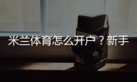 米兰体育怎么开户？新手注册步骤、实名认证与安全注意事项全攻略