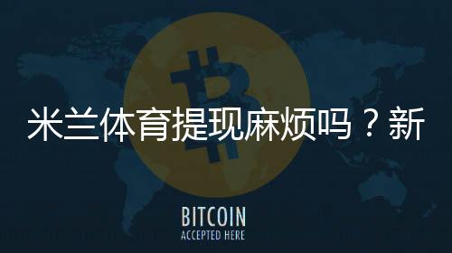 米兰体育提现麻烦吗？新手提现流程、到账时间与常见问题全攻略