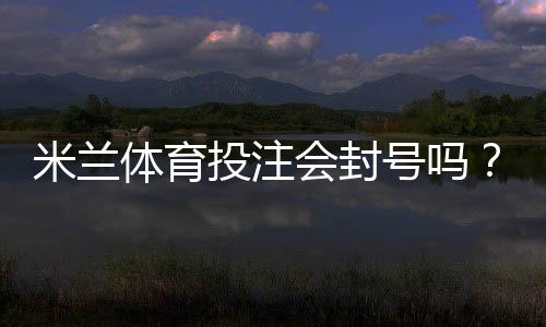 米兰体育投注会封号吗？封号原因、预防及解封申诉全攻略