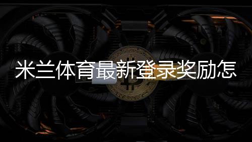 米兰体育最新登录奖励怎么领取？详细步骤、有效期与常见问题解析