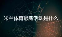 米兰体育最新活动是什么？新手如何领取优惠与参与全攻略