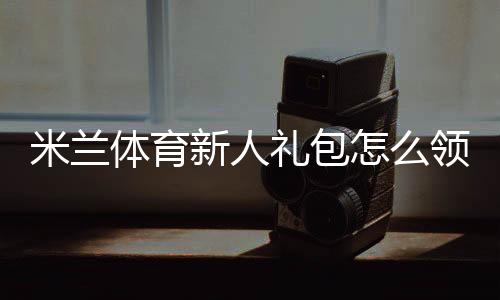 米兰体育新人礼包怎么领取？新手领取步骤、激活教程与优惠解析