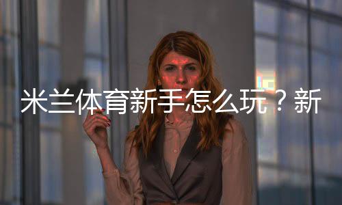 米兰体育新手怎么玩？新手入门规则、常见玩法与实战投注技巧