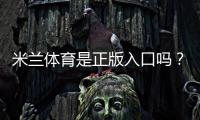 米兰体育是正版入口吗？官方真伪辨别与安全登录全攻略