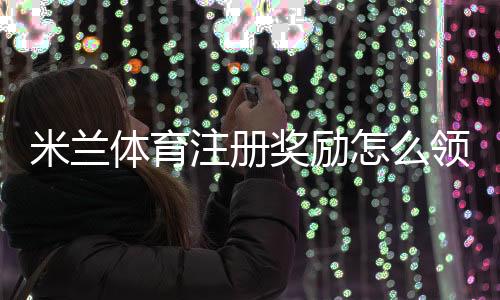 米兰体育注册奖励怎么领取?新手注册步骤、优惠规则与常见注意事项一看就懂