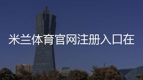 米兰体育官网注册入口在哪里？新手图文注册流程、邮箱手机验证与常见问题详解