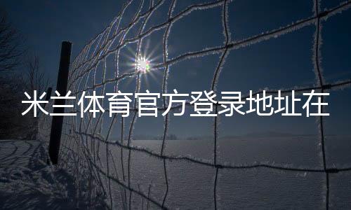 米兰体育官方登录地址在哪里？最新官方网址、安全验证与登录教程