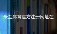 米兰体育官方注册网址在哪里？官方注册入口、实名认证与新手注册步骤详解